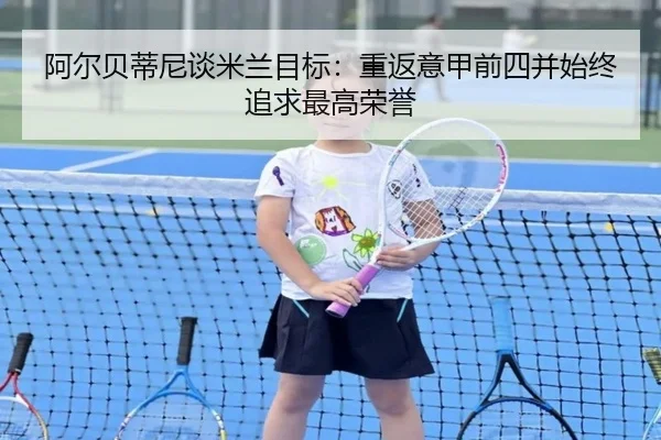 阿尔贝蒂尼谈米兰目标:重返意甲前四并始终追求最高荣誉